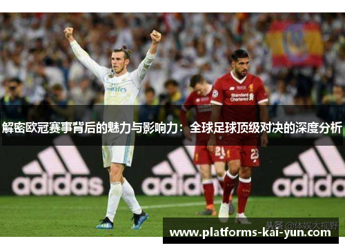解密欧冠赛事背后的魅力与影响力：全球足球顶级对决的深度分析