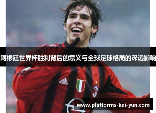 阿根廷世界杯胜利背后的意义与全球足球格局的深远影响 阿根廷世界杯胜利背后的意义与全球足球格局的深远影响