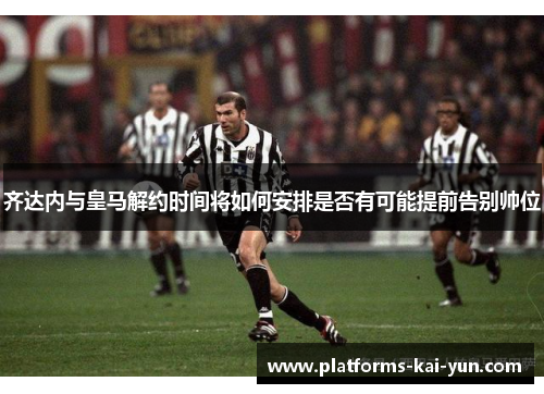 齐达内与皇马解约时间将如何安排是否有可能提前告别帅位