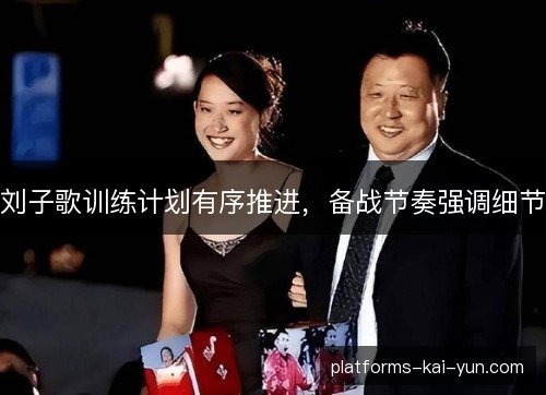 刘子歌训练计划有序推进,备战节奏强调细节 刘子歌训练计划有序推进,备战节奏强调细节